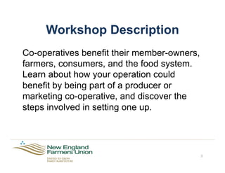 Workshop Description
Co-operatives benefit their member-owners,
farmers, consumers, and the food system.
Learn about how your operation could
benefit by being part of a producer or
marketing co-operative, and discover the
steps involved in setting one up.
3
 