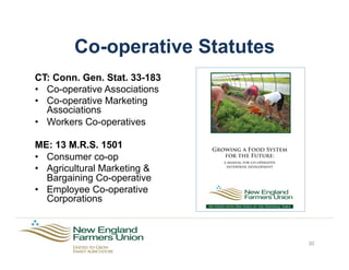 Co-operative Statutes
CT: Conn. Gen. Stat. 33-183
•  Co-operative Associations
•  Co-operative Marketing
Associations
•  Workers Co-operatives
ME: 13 M.R.S. 1501
•  Consumer co-op
•  Agricultural Marketing &
Bargaining Co-operative
•  Employee Co-operative
Corporations
30
Growing a Food System
for the Future:
a manual for co-operative
enterprise development
Six States with One Voice at the National Table
 