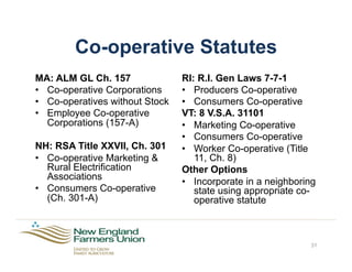 Co-operative Statutes
MA: ALM GL Ch. 157
•  Co-operative Corporations
•  Co-operatives without Stock
•  Employee Co-operative
Corporations (157-A)
NH: RSA Title XXVII, Ch. 301
•  Co-operative Marketing &
Rural Electrification
Associations
•  Consumers Co-operative
(Ch. 301-A)
31
RI: R.I. Gen Laws 7-7-1
•  Producers Co-operative
•  Consumers Co-operative
VT: 8 V.S.A. 31101
•  Marketing Co-operative
•  Consumers Co-operative
•  Worker Co-operative (Title
11, Ch. 8)
Other Options
•  Incorporate in a neighboring
state using appropriate co-
operative statute
 