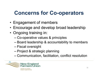 Concerns for Co-operators
•  Engagement of members
•  Encourage and develop broad leadership
•  Ongoing training in:
– Co-operative values & principles
– Board leadership & accountability to members
– Fiscal oversight
– Project & strategic planning
– Communication, facilitation, conflict resolution
32
 