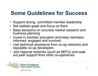 Some Guidelines for Success
•  Support strong, committed member leadership
•  Set realistic goals and focus on them
•  Base decisions on concrete market research and
business planning
•  Invest in member education and keep members
informed, engaged and involved
•  Use technical assistance from co-op networks and
reputable co-op developers
•  Join regional networks (such as NEFU) and seek
out peer support from other co-operatives
33
 