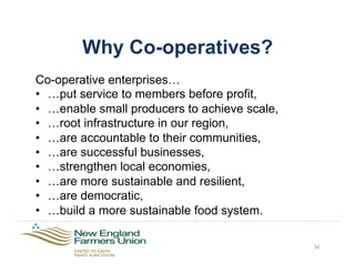 Why Co-operatives?
Co-operative enterprises…
•  …put service to members before profit,
•  …enable small producers to achieve scale,
•  …root infrastructure in our region,
•  …are accountable to their communities,
•  …are successful businesses,
•  …strengthen local economies,
•  …are more sustainable and resilient,
•  …are democratic,
•  …build a more sustainable food system.
34
 