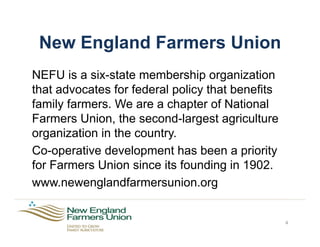 New England Farmers Union
NEFU is a six-state membership organization
that advocates for federal policy that benefits
family farmers. We are a chapter of National
Farmers Union, the second-largest agriculture
organization in the country.
Co-operative development has been a priority
for Farmers Union since its founding in 1902.
www.newenglandfarmersunion.org
4
 