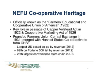 NEFU Co-operative Heritage
•  Officially known as the “Farmers' Educational and
Cooperative Union of America” (1902)
•  Key role in passage of Capper Volstead Act in
1922 & Cooperative Marketing Act of 1926
•  Founded Farmers Union Central Exchange in
1931; merged with Harvest States Co-operative to
form CHS:
–  Largest US-based co-op by revenue (2012)
–  69th on Fortune 500 list by revenue (2012)
–  25th largest convenience store chain in US
5
 