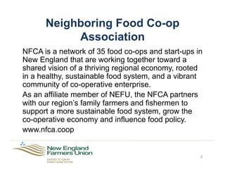 Neighboring Food Co-op
Association
NFCA is a network of 35 food co-ops and start-ups in
New England that are working together toward a
shared vision of a thriving regional economy, rooted
in a healthy, sustainable food system, and a vibrant
community of co-operative enterprise.
As an affiliate member of NEFU, the NFCA partners
with our region’s family farmers and fishermen to
support a more sustainable food system, grow the
co-operative economy and influence food policy.
www.nfca.coop
6
 