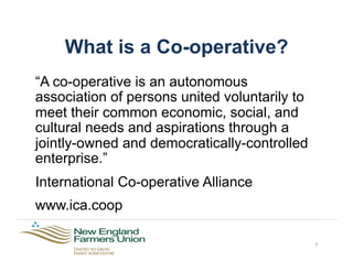 What is a Co-operative?
“A co-operative is an autonomous
association of persons united voluntarily to
meet their common economic, social, and
cultural needs and aspirations through a
jointly-owned and democratically-controlled
enterprise.”
International Co-operative Alliance
www.ica.coop
7
 