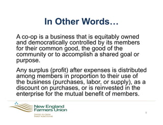 In Other Words…
A co-op is a business that is equitably owned
and democratically controlled by its members
for their common good, the good of the
community or to accomplish a shared goal or
purpose.
Any surplus (profit) after expenses is distributed
among members in proportion to their use of
the business (purchases, labor, or supply), as a
discount on purchases, or is reinvested in the
enterprise for the mutual benefit of members.
9
 