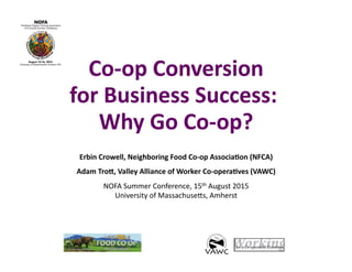 Co-­‐op	
  Conversion	
  
for	
  Business	
  Success:	
  	
  
Why	
  Go	
  Co-­‐op?	
  
Erbin	
  Crowell,	
  Neighboring	
  Food	
  Co-­‐op	
  AssociaBon	
  (NFCA)	
  
Adam	
  TroG,	
  Valley	
  Alliance	
  of	
  Worker	
  Co-­‐operaBves	
  (VAWC)	
  
NOFA	
  Summer	
  Conference,	
  15th	
  August	
  2015	
  
University	
  of	
  Massachuse?s,	
  Amherst	
  
	
  
 