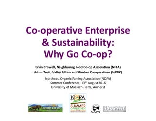 Co-­‐opera(ve	
  Enterprise	
  
	
  &	
  Sustainability:	
  	
  
Why	
  Go	
  Co-­‐op?	
  
Erbin	
  Crowell,	
  Neighboring	
  Food	
  Co-­‐op	
  Associa(on	
  (NFCA)	
  
Adam	
  TroG,	
  Valley	
  Alliance	
  of	
  Worker	
  Co-­‐opera(ves	
  (VAWC)	
  
Northeast	
  Organic	
  Faming	
  Associa2on	
  (NOFA)	
  
Summer	
  Conference,	
  13th	
  August	
  2016	
  
University	
  of	
  MassachuseCs,	
  Amherst	
  
	
  
 