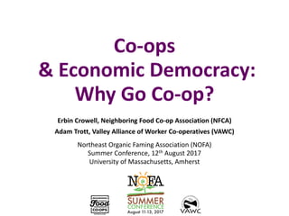 Co-ops
&	Economic	Democracy:	
Why	Go	Co-op?
Erbin	Crowell,	Neighboring	Food	Co-op	Association	(NFCA)
Adam	Trott,	Valley	Alliance	of	Worker	Co-operatives	(VAWC)
Northeast	Organic	Faming	Association	(NOFA)
Summer	Conference,	12th August	2017
University	of	Massachusetts,	Amherst
 