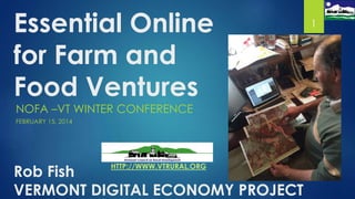 Essential Online
for Farm and
Food Ventures
NOFA –VT WINTER CONFERENCE
FEBRUARY 15, 2014

Rob Fish
VERMONT DIGITAL ECONOMY PROJECT
HTTP://WWW.VTRURAL.ORG

1

 