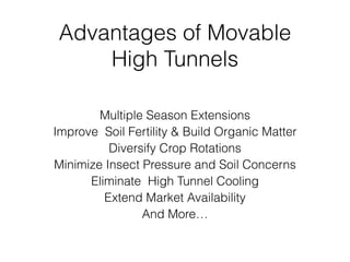 Advantages of Movable
High Tunnels
Multiple Season Extensions
Improve Soil Fertility & Build Organic Matter
Diversify Crop Rotations
Minimize Insect Pressure and Soil Concerns
Eliminate High Tunnel Cooling
Extend Market Availability
And More…
 