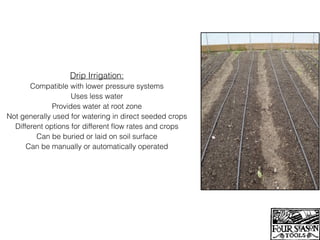 Drip Irrigation:
Compatible with lower pressure systems
Uses less water
Provides water at root zone
Not generally used for watering in direct seeded crops
Different options for different ﬂow rates and crops
Can be buried or laid on soil surface
Can be manually or automatically operated
 