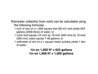 Rainwater collection from roofs can be calculated using
the following formulas:
1 inch of rain on a 1,000 square feet (93 m2) roof yields 623
gallons (2358 liters) of water; or
1 cubic foot equals (12 inch by 12-inch (300 mm) by 12-inch
(300 mm) cube) equals 7.48 gallons; or
1 millimeter of rain on a 1 square meter surface yields 1 liter
of water.
1in on 1,000 ft2 = 623 gallons
1in on 1,606 ft2 = 1,000 gallons 
 