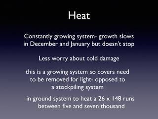 Heat
Constantly growing system- growth slows
in December and January but doesn’t stop
Less worry about cold damage
this is a growing system so covers need
to be removed for light- opposed to
a stockpiling system
in ground system to heat a 26 x 148 runs
between ﬁve and seven thousand
 