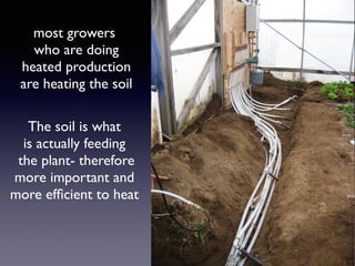 air doesn’t store heat
like soil does- air temp in
the greenhouse will drop
40-50 degrees in a matter
of hours- Soil will only loose
2-4 degrees on an average
night
most growers
who are doing
heated production
are heating the soil
The soil is what
is actually feeding
the plant- therefore
more important and
more efﬁcient to heat
 