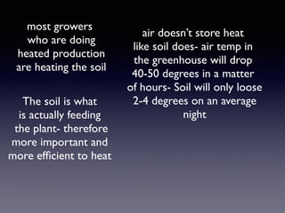 air doesn’t store heat
like soil does- air temp in
the greenhouse will drop
40-50 degrees in a matter
of hours- Soil will only loose
2-4 degrees on an average
night
most growers
who are doing
heated production
are heating the soil
The soil is what
is actually feeding
the plant- therefore
more important and
more efﬁcient to heat
 