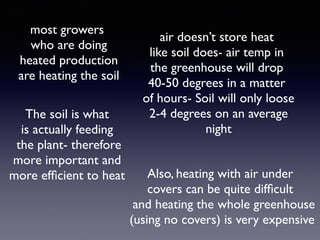 air doesn’t store heat
like soil does- air temp in
the greenhouse will drop
40-50 degrees in a matter
of hours- Soil will only loose
2-4 degrees on an average
night
most growers
who are doing
heated production
are heating the soil
The soil is what
is actually feeding
the plant- therefore
more important and
more efﬁcient to heat Also, heating with air under
covers can be quite difﬁcult
and heating the whole greenhouse
(using no covers) is very expensive
 