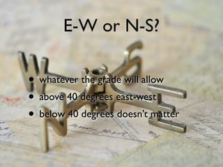 E-W or N-S?
• whatever the grade will allow
• above 40 degrees east-west
• below 40 degrees doesn’t matter
 