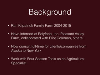 Background
• Ran Kilpatrick Family Farm 2004-2015
• Have interned at Polyface, Inc, Pleasant Valley
Farm, collaborated with Eliot Coleman, others.
• Now consult full-time for clients/companies from
Alaska to New York
• Work with Four Season Tools as an Agricultural
Specialist.
 