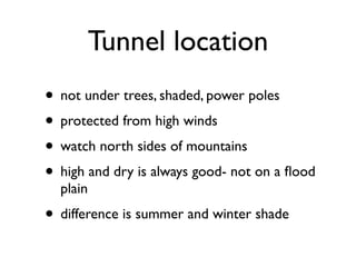 Tunnel location
• not under trees, shaded, power poles
• protected from high winds
• watch north sides of mountains
• high and dry is always good- not on a ﬂood
plain
• difference is summer and winter shade
 