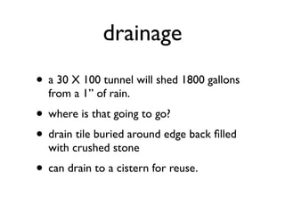 drainage
• a 30 X 100 tunnel will shed 1800 gallons
from a 1” of rain.
• where is that going to go?
• drain tile buried around edge back ﬁlled
with crushed stone
• can drain to a cistern for reuse.
 