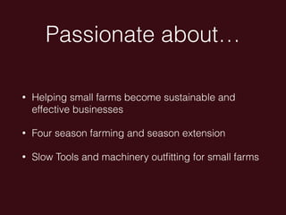 Passionate about…
• Helping small farms become sustainable and
effective businesses
• Four season farming and season extension
• Slow Tools and machinery outﬁtting for small farms
 