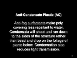 Anti-Condensate Plastic (AC)
Anti-fog surfactants make poly
covering less repellant to water.
Condensate will sheet and run down
to the sides of the structure rather
than bead and drop on the foliage of
plants below. Condensation also
reduces light transmission.
39
 