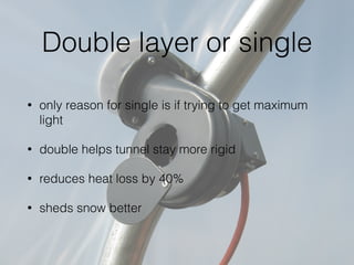 Double layer or single
• only reason for single is if trying to get maximum
light
• double helps tunnel stay more rigid
• reduces heat loss by 40%
• sheds snow better
 