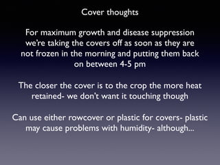 Cover thoughts
For maximum growth and disease suppression
we’re taking the covers off as soon as they are
not frozen in the morning and putting them back
on between 4-5 pm
Can use either rowcover or plastic for covers- plastic
may cause problems with humidity- although...
The closer the cover is to the crop the more heat
retained- we don’t want it touching though
 