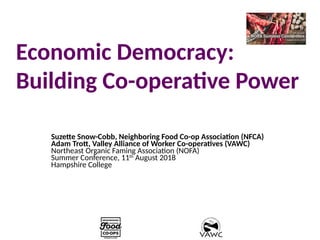 Economic Democracy:
Building Co-operative Power
Suzette Snow-Cobb, Neighboring Food Co-op Association (NFCA)
Adam Trott, Valley Alliance of Worker Co-operatives (VAWC)
Northeast Organic Faming Association (NOFA)
Summer Conference, 11th
August 2018
Hampshire College
 