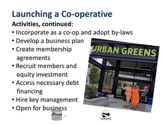 Launching a Co-operative
Activities, continued:
• Incorporate as a co-op and adopt by-laws
• Develop a business plan
• Cre...