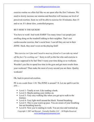 www.healthygrocerystoretour.com
Copyright © 2007 and Beyond – Eternally Healthy LLC – All Rights Reserved
www.healthygrocerystoretour.com
exercise routine we often feel like we are spent after the first 5 minutes. We
need to slowly increase our stamina and therefore will increase our level of
perceived exertion. Soon we will be able to exercise for 10 minutes, then 15
and so on. It’s about slow, controlled progress.
BUT HERE’S THE KICKER!
You have to work! And work HARD! Too many times I see people just
strolling along on the treadmill talking to their neighbor. That’s not
cardiovascular exercise, that’s social hour. I can tell they are not in their
ZONE. Heck, they aren’t even on the playing field!
“But exercise isn’t fun and I need to meet my friend so I can take my mind
off the fact I’m working out”. Sorry to tell ya this but who said exercise is
always supposed to be fun! Don’t waste your time doing so-so workouts.
Wouldn’t you like to spend less time in the gym and get more results from
your workouts? Then make the most of every second you are there. Quality
workouts!
Ok, back to perceived exertion.
PE is on a scale from 1-10. The ZONE is around 7-8. Let me spell it out for
you…
 Level 1- Totally at rest. Like reading a book.
 Level 2- Maybe putting your clothes on.
 Level 3- Very easy walking like when you get up to walk to the
kitchen.
 Level 4- Very light stroll around the block. Normal breathing.
 Level 5- This is your warm up pace. You are aware of your breathing
but not breathing heavily.
 Level 6- Now you’re starting to work. You are nice and warmed up.
 