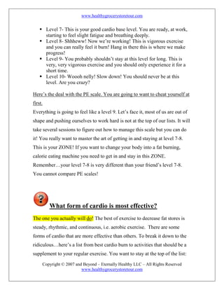www.healthygrocerystoretour.com
Copyright © 2007 and Beyond – Eternally Healthy LLC – All Rights Reserved
www.healthygrocerystoretour.com
 Level 7- This is your good cardio base level. You are ready, at work,
starting to feel slight fatigue and breathing deeply.
 Level 8- Shhheww! Now we’re working! This is vigorous exercise
and you can really feel it burn! Hang in there this is where we make
progress!
 Level 9- You probably shouldn’t stay at this level for long. This is
very, very vigorous exercise and you should only experience it for a
short time.
 Level 10- Woooh nelly! Slow down! You should never be at this
level. Are you crazy?
Here’s the deal with the PE scale. You are going to want to cheat yourself at
first.
Everything is going to feel like a level 9. Let’s face it, most of us are out of
shape and pushing ourselves to work hard is not at the top of our lists. It will
take several sessions to figure out how to manage this scale but you can do
it! You really want to master the art of getting in and staying at level 7-8.
This is your ZONE! If you want to change your body into a fat burning,
calorie eating machine you need to get in and stay in this ZONE.
Remember…your level 7-8 is very different than your friend’s level 7-8.
You cannot compare PE scales!
What form of cardio is most effective?
The one you actually will do! The best of exercise to decrease fat stores is
steady, rhythmic, and continuous, i.e. aerobic exercise. There are some
forms of cardio that are more effective than others. To break it down to the
ridiculous…here’s a list from best cardio burn to activities that should be a
supplement to your regular exercise. You want to stay at the top of the list:
 