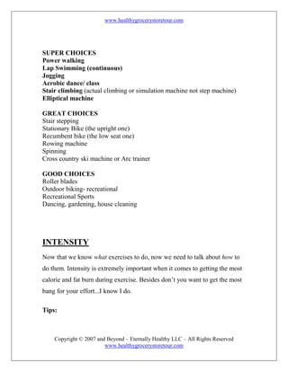 www.healthygrocerystoretour.com
Copyright © 2007 and Beyond – Eternally Healthy LLC – All Rights Reserved
www.healthygrocerystoretour.com
SUPER CHOICES
Power walking
Lap Swimming (continuous)
Jogging
Aerobic dance/ class
Stair climbing (actual climbing or simulation machine not step machine)
Elliptical machine
GREAT CHOICES
Stair stepping
Stationary Bike (the upright one)
Recumbent bike (the low seat one)
Rowing machine
Spinning
Cross country ski machine or Arc trainer
GOOD CHOICES
Roller blades
Outdoor biking- recreational
Recreational Sports
Dancing, gardening, house cleaning
INTENSITY
Now that we know what exercises to do, now we need to talk about how to
do them. Intensity is extremely important when it comes to getting the most
calorie and fat burn during exercise. Besides don’t you want to get the most
bang for your effort...I know I do.
Tips:
 