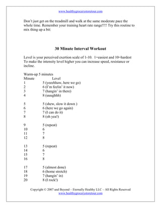 www.healthygrocerystoretour.com
Copyright © 2007 and Beyond – Eternally Healthy LLC – All Rights Reserved
www.healthygrocerystoretour.com
Don’t just get on the treadmill and walk at the same moderate pace the
whole time. Remember your training heart rate range!!!! Try this routine to
mix thing up a bit:
30 Minute Interval Workout
Level is your perceived exertion scale of 1-10. 1=easiest and 10=hardest
To make the intensity level higher you can increase speed, resistance or
incline.
Warm-up 5 minutes
Minute Level
1 5 (yeeehhaw, here we go)
2 6 (I’m feelin’ it now)
3 7 (hangin’ in there)
4 8 (uuughhh)
5 5 (shew, slow it down )
6 6 (here we go again)
7 7 (I can do it)
8 8 (oh yea!)
9 5 (repeat)
10 6
11 7
12 8
13 5 (repeat)
14 6
15 7
16 8
17 5 (almost done)
18 6 (home stretch)
19 7 (hangin’ in)
20 8 (I rock!)
 
