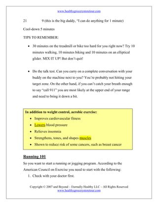 www.healthygrocerystoretour.com
Copyright © 2007 and Beyond – Eternally Healthy LLC – All Rights Reserved
www.healthygrocerystoretour.com
21 9 (this is the big daddy, “I can do anything for 1 minute)
Cool-down 5 minutes
TIPS TO REMEMBER:
• 30 minutes on the treadmill or bike too hard for you right now? Try 10
minutes walking, 10 minutes biking and 10 minutes on an elliptical
glider. MIX IT UP! But don’t quit!
• Do the talk test. Can you carry on a complete conversation with your
buddy on the machine next to you? You’re probably not hitting your
target zone. On the other hand, if you can’t catch your breath enough
to say “call 911” you are most likely at the upper end of your range
and need to bring it down a bit.
Running 101
So you want to start a running or jogging program. According to the
American Council on Exercise you need to start with the following:
1. Check with your doctor first.
In addition to weight control, aerobic exercise:
• Improves cardiovascular fitness
• Lowers blood pressure
• Relieves insomnia
• Strengthens, tones, and shapes muscles
• Shown to reduce risk of some cancers, such as breast cancer
 