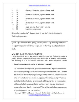 www.healthygrocerystoretour.com
Copyright © 2007 and Beyond – Eternally Healthy LLC – All Rights Reserved
www.healthygrocerystoretour.com
3 22 alternate 30-60 sec jog then 5 min walk
4 24 “
5 24 alternate 30-60 sec jog then 4 min walk
6 26 “
7 26 alternate 30-60 sec jog then 3 min walk
8 28 “
9 28 alternate 30-60 sec jog then 2 min walk
10 30 “
11 30 jog 2 minutes then walk 1 minute
12+ 30 keep this progression
Remember running isn’t for everyone. If you don’t like it, don’t do it.
Walking is great also.
Quick Tip: Cardio sessions giving you the yawns? Try checking out books
on tape from your local library. Might just be the thing to get you back on
track.
MY BIG FAT EXCUSE CORNER
I have heard it all before my friends. Sometimes we will find every reason to
justify why we shouldn’t exercise when we should be looking for solutions
that will help us to fit it in instead. Here are a few…see if they strike a nerve.
1. I don’t have time to exercise 30 minutes/ 3 x week!
Let’s talk time management, priorities and attitude! If you want to make
positive changes in your life and improve your health YOU WILL FIND
TIME! Go to bed earlier so you can get up before work, take the kids and
bike or walk after work or dinner, tape your favorite evening TV shows
and take the family to the gym instead. Adding exercise to your routine
will actually help you sleep better and have more energy. You’re not
going to be more tired by exercising! You will actually have more energy
to get things done, can you imagine?
 