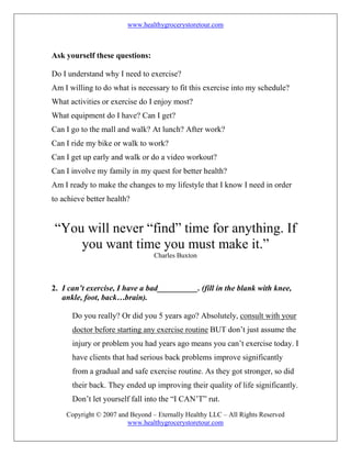 www.healthygrocerystoretour.com
Copyright © 2007 and Beyond – Eternally Healthy LLC – All Rights Reserved
www.healthygrocerystoretour.com
Ask yourself these questions:
Do I understand why I need to exercise?
Am I willing to do what is necessary to fit this exercise into my schedule?
What activities or exercise do I enjoy most?
What equipment do I have? Can I get?
Can I go to the mall and walk? At lunch? After work?
Can I ride my bike or walk to work?
Can I get up early and walk or do a video workout?
Can I involve my family in my quest for better health?
Am I ready to make the changes to my lifestyle that I know I need in order
to achieve better health?
“You will never “find” time for anything. If
you want time you must make it.”
Charles Buxton
2. I can’t exercise, I have a bad__________. (fill in the blank with knee,
ankle, foot, back…brain).
Do you really? Or did you 5 years ago? Absolutely, consult with your
doctor before starting any exercise routine BUT don’t just assume the
injury or problem you had years ago means you can’t exercise today. I
have clients that had serious back problems improve significantly
from a gradual and safe exercise routine. As they got stronger, so did
their back. They ended up improving their quality of life significantly.
Don’t let yourself fall into the “I CAN’T” rut.
 