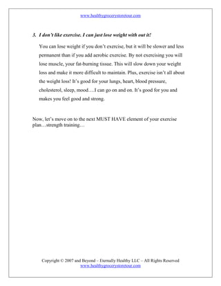 www.healthygrocerystoretour.com
Copyright © 2007 and Beyond – Eternally Healthy LLC – All Rights Reserved
www.healthygrocerystoretour.com
3. I don’t like exercise. I can just lose weight with out it!
You can lose weight if you don’t exercise, but it will be slower and less
permanent than if you add aerobic exercise. By not exercising you will
lose muscle, your fat-burning tissue. This will slow down your weight
loss and make it more difficult to maintain. Plus, exercise isn’t all about
the weight loss! It’s good for your lungs, heart, blood pressure,
cholesterol, sleep, mood….I can go on and on. It’s good for you and
makes you feel good and strong.
Now, let’s move on to the next MUST HAVE element of your exercise
plan…strength training…
 