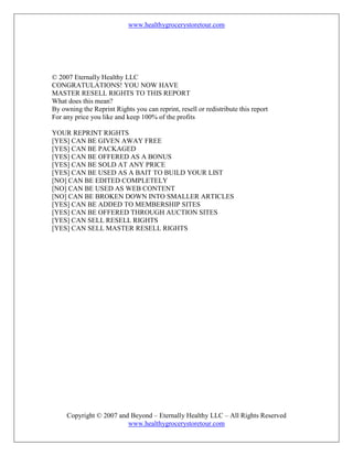www.healthygrocerystoretour.com
Copyright © 2007 and Beyond – Eternally Healthy LLC – All Rights Reserved
www.healthygrocerystoretour.com
© 2007 Eternally Healthy LLC
CONGRATULATIONS! YOU NOW HAVE
MASTER RESELL RIGHTS TO THIS REPORT
What does this mean?
By owning the Reprint Rights you can reprint, resell or redistribute this report
For any price you like and keep 100% of the profits
YOUR REPRINT RIGHTS
[YES] CAN BE GIVEN AWAY FREE
[YES] CAN BE PACKAGED
[YES] CAN BE OFFERED AS A BONUS
[YES] CAN BE SOLD AT ANY PRICE
[YES] CAN BE USED AS A BAIT TO BUILD YOUR LIST
[NO] CAN BE EDITED COMPLETELY
[NO] CAN BE USED AS WEB CONTENT
[NO] CAN BE BROKEN DOWN INTO SMALLER ARTICLES
[YES] CAN BE ADDED TO MEMBERSHIP SITES
[YES] CAN BE OFFERED THROUGH AUCTION SITES
[YES] CAN SELL RESELL RIGHTS
[YES] CAN SELL MASTER RESELL RIGHTS
 