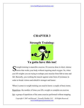 www.healthygrocerystoretour.com
Copyright © 2007 and Beyond – Eternally Healthy LLC – All Rights Reserved
www.healthygrocerystoretour.com
CHAPTER 3
Strength Training:
Ya gotta have this too!
trength training is anaerobic exercise. Or exercise done in short, intense
bursts that works your body without requiring much oxygen. So, when
you lift weights you are trying to reshape your muscles from flab to tone and
fab. Basically, you working the muscle against some form of resistance in
order to break it down and rebuild it stronger and leaner.
When it comes to weight training you need to know a couple of basic terms.
Repetition- the number of times you lift a weight or complete an exercise
Set- a group of repetitions of the same exercise performed without stopping.
S
 