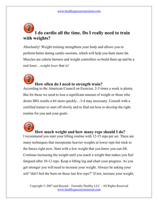 www.healthygrocerystoretour.com
Copyright © 2007 and Beyond – Eternally Healthy LLC – All Rights Reserved
www.healthygrocerystoretour.com
I do cardio all the time. Do I really need to train
with weights?
Absolutely! Weight training strengthens your body and allows you to
perform better during cardio sessions, which will help you burn more fat.
Muscles are calorie burners and weight controllers so build them up and be a
real loser…weight loser that is!
How often do I need to strength train?
According to the American Council on Exercise, 2-3 times a week is plenty.
But for those we need to lose a significant amount of weight or those who
desire BIG results a bit more quickly…3-4 may necessary. Consult with a
certified trainer to start off slowly and to find out how to develop the right
routine for you and your goals.
How much weight and how many reps should I do?
I recommend you start your lifting routine with 12-15 reps per set. There are
many techniques that incorporate heavier weights at lower reps but stick to
the basics right now. Start with a low weight that you know you can lift.
Continue increasing the weight until you reach a weight that makes you feel
fatigued after 10-12 reps. Keep a lifting log and chart your progress. As you
get stronger you will need to increase your weight. Always be asking your
self “did I feel the burn on those last few reps?” If not, increase your weight.
 