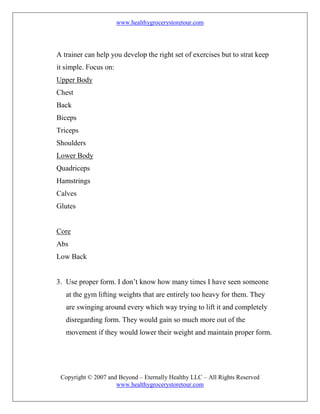 www.healthygrocerystoretour.com
Copyright © 2007 and Beyond – Eternally Healthy LLC – All Rights Reserved
www.healthygrocerystoretour.com
A trainer can help you develop the right set of exercises but to strat keep
it simple. Focus on:
Upper Body
Chest
Back
Biceps
Triceps
Shoulders
Lower Body
Quadriceps
Hamstrings
Calves
Glutes
Core
Abs
Low Back
3. Use proper form. I don’t know how many times I have seen someone
at the gym lifting weights that are entirely too heavy for them. They
are swinging around every which way trying to lift it and completely
disregarding form. They would gain so much more out of the
movement if they would lower their weight and maintain proper form.
 
