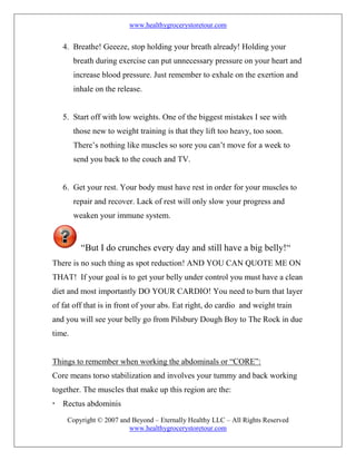 www.healthygrocerystoretour.com
Copyright © 2007 and Beyond – Eternally Healthy LLC – All Rights Reserved
www.healthygrocerystoretour.com
4. Breathe! Geeeze, stop holding your breath already! Holding your
breath during exercise can put unnecessary pressure on your heart and
increase blood pressure. Just remember to exhale on the exertion and
inhale on the release.
5. Start off with low weights. One of the biggest mistakes I see with
those new to weight training is that they lift too heavy, too soon.
There’s nothing like muscles so sore you can’t move for a week to
send you back to the couch and TV.
6. Get your rest. Your body must have rest in order for your muscles to
repair and recover. Lack of rest will only slow your progress and
weaken your immune system.
“But I do crunches every day and still have a big belly!“
There is no such thing as spot reduction! AND YOU CAN QUOTE ME ON
THAT! If your goal is to get your belly under control you must have a clean
diet and most importantly DO YOUR CARDIO! You need to burn that layer
of fat off that is in front of your abs. Eat right, do cardio and weight train
and you will see your belly go from Pilsbury Dough Boy to The Rock in due
time.
Things to remember when working the abdominals or “CORE”:
Core means torso stabilization and involves your tummy and back working
together. The muscles that make up this region are the:
 Rectus abdominis
 