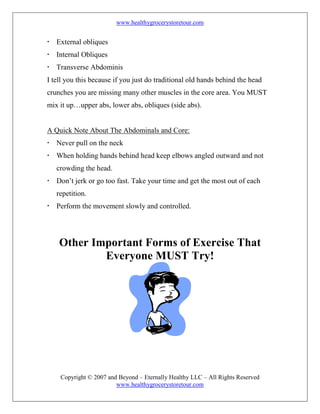 www.healthygrocerystoretour.com
Copyright © 2007 and Beyond – Eternally Healthy LLC – All Rights Reserved
www.healthygrocerystoretour.com
 External obliques
 Internal Obliques
 Transverse Abdominis
I tell you this because if you just do traditional old hands behind the head
crunches you are missing many other muscles in the core area. You MUST
mix it up…upper abs, lower abs, obliques (side abs).
A Quick Note About The Abdominals and Core:
 Never pull on the neck
 When holding hands behind head keep elbows angled outward and not
crowding the head.
 Don’t jerk or go too fast. Take your time and get the most out of each
repetition.
 Perform the movement slowly and controlled.
Other Important Forms of Exercise That
Everyone MUST Try!
 