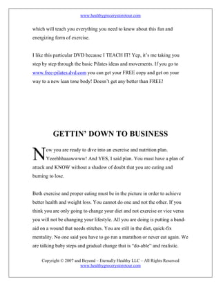 www.healthygrocerystoretour.com
Copyright © 2007 and Beyond – Eternally Healthy LLC – All Rights Reserved
www.healthygrocerystoretour.com
which will teach you everything you need to know about this fun and
energizing form of exercise.
I like this particular DVD because I TEACH IT! Yep, it’s me taking you
step by step through the basic Pilates ideas and movements. If you go to
www.free-pilates.dvd.com you can get your FREE copy and get on your
way to a new lean tone body! Doesn’t get any better than FREE!
GETTIN’ DOWN TO BUSINESS
ow you are ready to dive into an exercise and nutrition plan.
Yeeehhhaaawwww! And YES, I said plan. You must have a plan of
attack and KNOW without a shadow of doubt that you are eating and
burning to lose.
Both exercise and proper eating must be in the picture in order to achieve
better health and weight loss. You cannot do one and not the other. If you
think you are only going to change your diet and not exercise or vice versa
you will not be changing your lifestyle. All you are doing is putting a band-
aid on a wound that needs stitches. You are still in the diet, quick-fix
mentality. No one said you have to go run a marathon or never eat again. We
are talking baby steps and gradual change that is “do-able” and realistic.
N
 