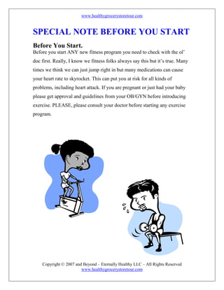www.healthygrocerystoretour.com
Copyright © 2007 and Beyond – Eternally Healthy LLC – All Rights Reserved
www.healthygrocerystoretour.com
SPECIAL NOTE BEFORE YOU START
Before You Start.
Before you start ANY new fitness program you need to check with the ol’
doc first. Really, I know we fitness folks always say this but it’s true. Many
times we think we can just jump right in but many medications can cause
your heart rate to skyrocket. This can put you at risk for all kinds of
problems, including heart attack. If you are pregnant or just had your baby
please get approval and guidelines from your OB/GYN before introducing
exercise. PLEASE, please consult your doctor before starting any exercise
program.
 