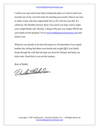 www.healthygrocerystoretour.com
Copyright © 2007 and Beyond – Eternally Healthy LLC – All Rights Reserved
www.healthygrocerystoretour.com
I realize you may need some help creating this plan so I want to point you
towards one of my very best tools for teaching you exactly what to eat, how
to make it tasty and most importantly how to fit it all into your life. It’s
called my The Healthy Grocery Store Tour and if you truly want to make
your weight battles and “dieting” a thing of the past you simply MUST get
your hands on this program. Go to www.healthygrocerystoretour.com and
check it out.
Whatever you decide to do from this point on will determine if you spend
another day feeling bad about your health and weight OR if you finally
break through the wall that has kept you from the lifestyle and body you
truly want. Good luck to you on this journey.
Best of Health,
 