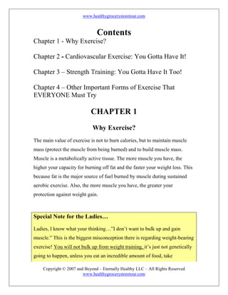 www.healthygrocerystoretour.com
Copyright © 2007 and Beyond – Eternally Healthy LLC – All Rights Reserved
www.healthygrocerystoretour.com
Contents
Chapter 1 - Why Exercise?
Chapter 2 - Cardiovascular Exercise: You Gotta Have It!
Chapter 3 – Strength Training: You Gotta Have It Too!
Chapter 4 – Other Important Forms of Exercise That
EVERYONE Must Try
CHAPTER 1
Why Exercise?
The main value of exercise is not to burn calories, but to maintain muscle
mass (protect the muscle from being burned) and to build muscle mass.
Muscle is a metabolically active tissue. The more muscle you have, the
higher your capacity for burning off fat and the faster your weight loss. This
because fat is the major source of fuel burned by muscle during sustained
aerobic exercise. Also, the more muscle you have, the greater your
protection against weight gain.
Special Note for the Ladies…
Ladies, I know what your thinking…”I don’t want to bulk up and gain
muscle.” This is the biggest misconception there is regarding weight-bearing
exercise! You will not bulk up from weight training, it’s just not genetically
going to happen, unless you eat an incredible amount of food, take
 